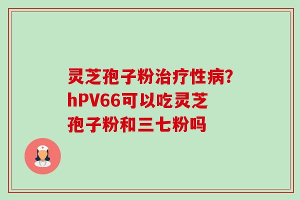 灵芝孢子粉性?hPV66可以吃灵芝孢子粉和三七粉吗 灵芝孢子粉性?hPV66可以吃灵芝孢子粉和三七粉吗