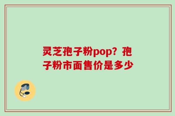 灵芝孢子粉pop?孢子粉市面售价是多少 灵芝孢子粉pop?孢子粉市面售价是多少