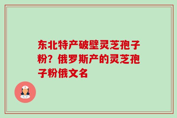 东北特产破壁灵芝孢子粉?俄罗斯产的灵芝孢子粉俄文名 东北特产破壁灵芝孢子粉?俄罗斯产的灵芝孢子粉俄文名