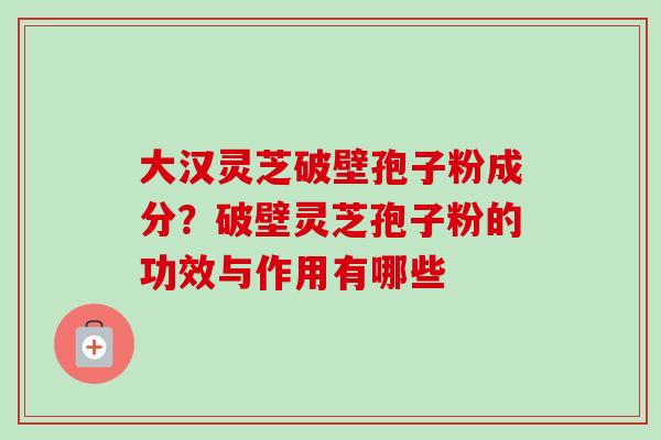 大汉灵芝破壁孢子粉成分?破壁灵芝孢子粉的功效与作用有哪些 大汉灵芝破壁孢子粉成分?破壁灵芝孢子粉的功效与作用有哪些