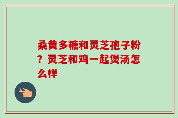 桑黄多糖和灵芝孢子粉?灵芝和鸡一起煲汤怎么样 桑黄多糖和灵芝孢子粉?灵芝和鸡一起煲汤怎么样