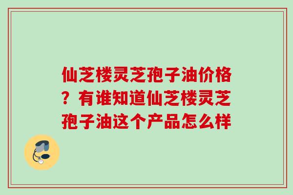 仙芝楼灵芝孢子油价格？有谁知道仙芝楼灵芝孢子油这个产品怎么样
