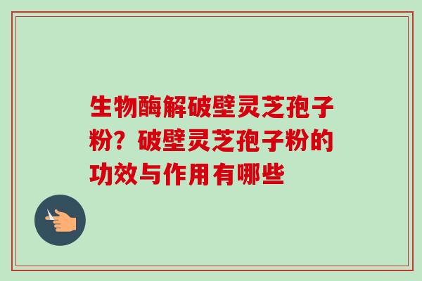 生物酶解破壁灵芝孢子粉?破壁灵芝孢子粉的功效与作用有哪些 生物酶解破壁灵芝孢子粉?破壁灵芝孢子粉的功效与作用有哪些