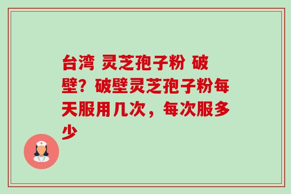 台湾 灵芝孢子粉 破壁?破壁灵芝孢子粉每天服用几次,每次服多少 台湾 灵芝孢子粉 破壁?破壁灵芝孢子粉每天服用几次,每次服多少