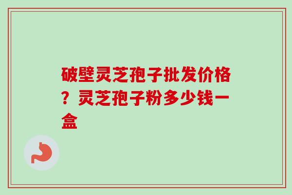 破壁灵芝孢子批发价格？灵芝孢子粉多少钱一盒
