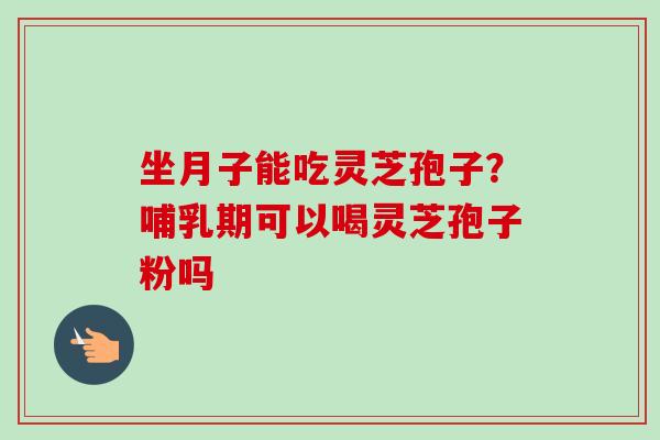 坐月子能吃灵芝孢子?哺乳期可以喝灵芝孢子粉吗 坐月子能吃灵芝孢子?哺乳期可以喝灵芝孢子粉吗