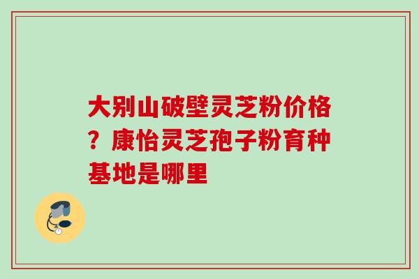 大别山破壁灵芝粉价格?康怡灵芝孢子粉育种基地是哪里 大别山破壁灵芝粉价格?康怡灵芝孢子粉育种基地是哪里