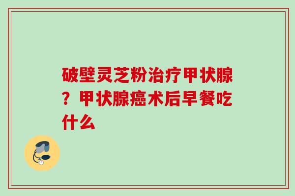 破壁灵芝粉?术后早餐吃什么 破壁灵芝粉?术后早餐吃什么