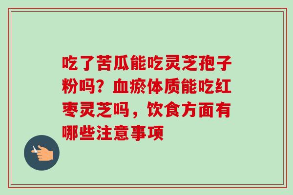 吃了苦瓜能吃灵芝孢子粉吗?瘀体质能吃红枣灵芝吗,饮食方面有哪些注意事项 吃了苦瓜能吃灵芝孢子粉吗?瘀体质能吃红枣灵芝吗,饮食方面有哪些注意事项