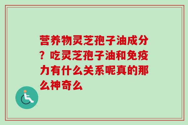 营养物灵芝孢子油成分?吃灵芝孢子油和免疫力有什么关系呢真的那么神奇么 营养物灵芝孢子油成分?吃灵芝孢子油和免疫力有什么关系呢真的那么神奇么