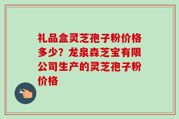 礼品盒灵芝孢子粉价格多少?龙泉森芝宝有限公司生产的灵芝孢子粉价格 礼品盒灵芝孢子粉价格多少?龙泉森芝宝有限公司生产的灵芝孢子粉价格