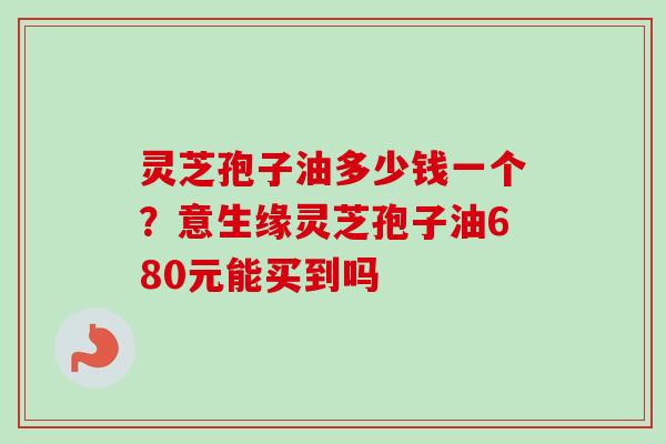 灵芝孢子油多少钱一个？意生缘灵芝孢子油680元能买到吗