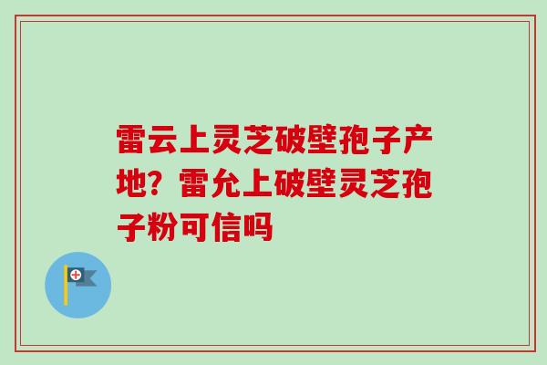 雷云上灵芝破壁孢子产地？雷允上破壁灵芝孢子粉可信吗