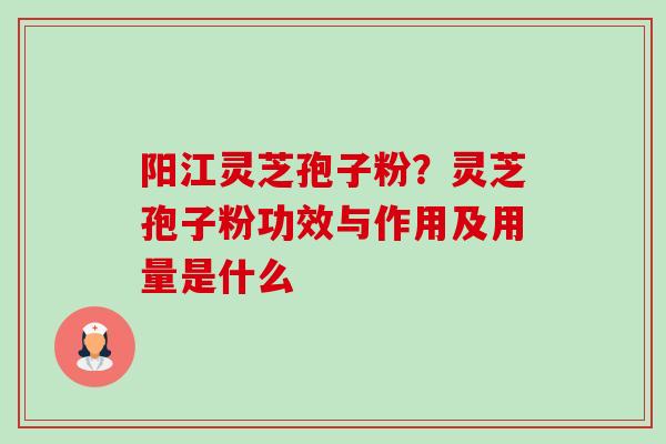 阳江灵芝孢子粉?灵芝孢子粉功效与作用及用量是什么 阳江灵芝孢子粉?灵芝孢子粉功效与作用及用量是什么