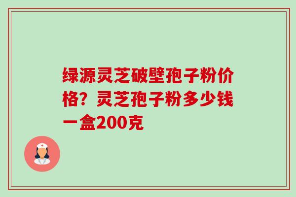 绿源灵芝破壁孢子粉价格?灵芝孢子粉多少钱一盒200克 绿源灵芝破壁孢子粉价格?灵芝孢子粉多少钱一盒200克