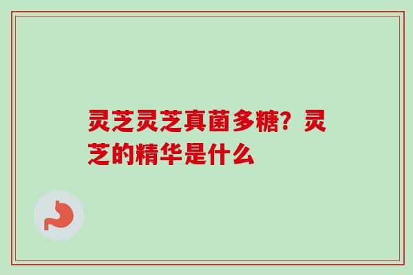 灵芝灵芝真菌多糖?灵芝的精华是什么 灵芝灵芝真菌多糖?灵芝的精华是什么