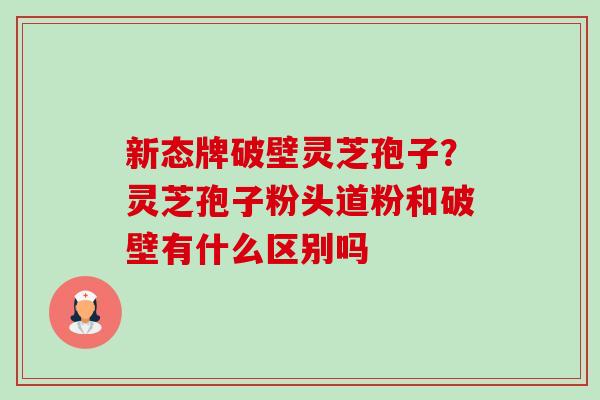新态牌破壁灵芝孢子?灵芝孢子粉头道粉和破壁有什么区别吗 新态牌破壁灵芝孢子?灵芝孢子粉头道粉和破壁有什么区别吗