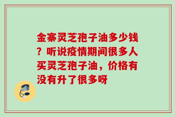 金寨灵芝孢子油多少钱？听说疫情期间很多人买灵芝孢子油，价格有没有升了很多呀