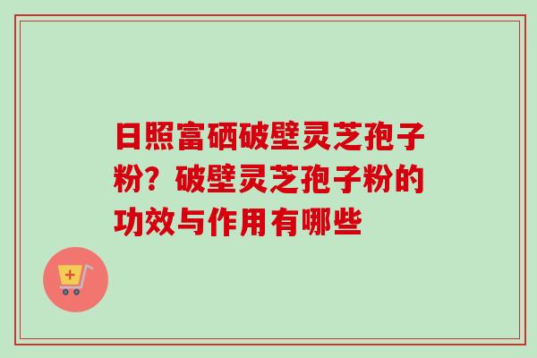 日照富硒破壁灵芝孢子粉?破壁灵芝孢子粉的功效与作用有哪些 日照富硒破壁灵芝孢子粉?破壁灵芝孢子粉的功效与作用有哪些