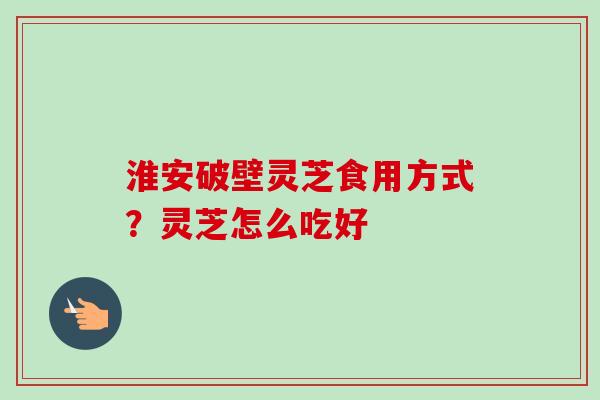 淮安破壁灵芝食用方式?灵芝怎么吃好 淮安破壁灵芝食用方式?灵芝怎么吃好