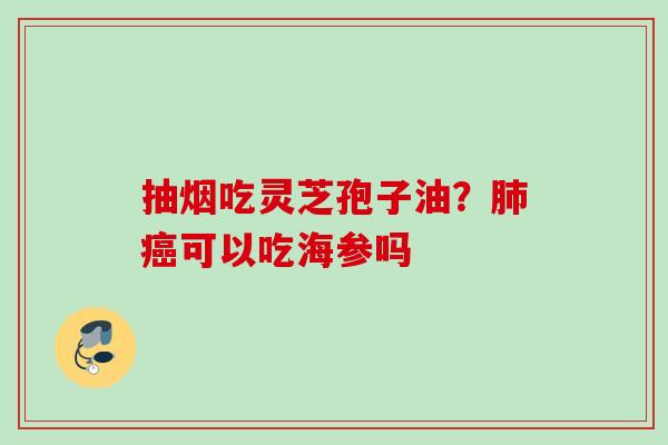 抽烟吃灵芝孢子油?可以吃海参吗 抽烟吃灵芝孢子油?可以吃海参吗