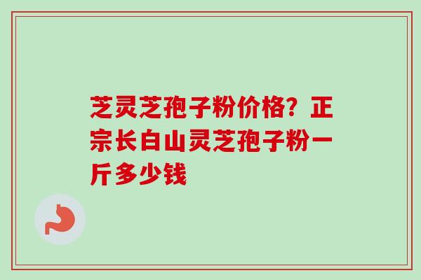 芝灵芝孢子粉价格?正宗长白山灵芝孢子粉一斤多少钱 芝灵芝孢子粉价格?正宗长白山灵芝孢子粉一斤多少钱