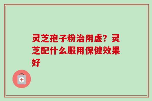 灵芝孢子粉阴虚?灵芝配什么服用保健效果好 灵芝孢子粉阴虚?灵芝配什么服用保健效果好