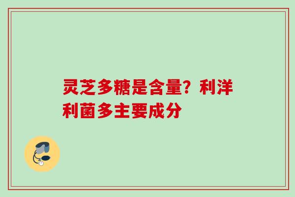 灵芝多糖是含量?利洋利菌多主要成分 灵芝多糖是含量?利洋利菌多主要成分