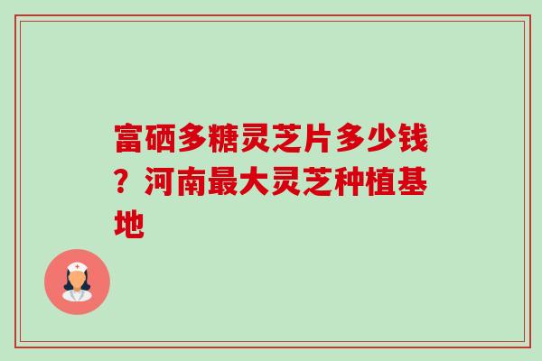 富硒多糖灵芝片多少钱？河南大灵芝种植基地