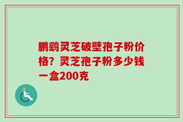 鹏鹞灵芝破壁孢子粉价格？灵芝孢子粉多少钱一盒200克