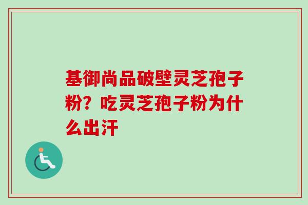 基御尚品破壁灵芝孢子粉?吃灵芝孢子粉为什么出汗 基御尚品破壁灵芝孢子粉?吃灵芝孢子粉为什么出汗