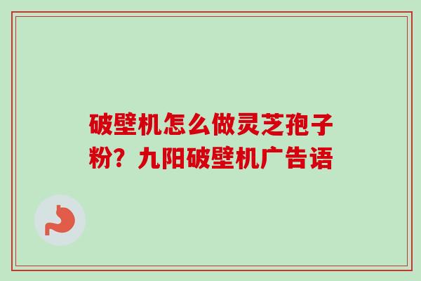 破壁机怎么做灵芝孢子粉?九阳破壁机广告语 破壁机怎么做灵芝孢子粉?九阳破壁机广告语