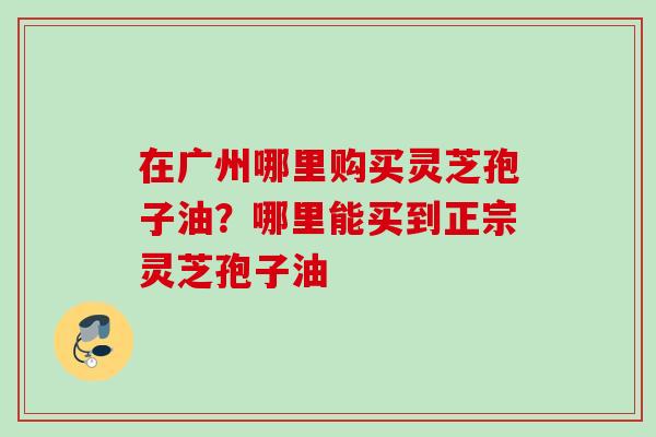 在广州哪里购买灵芝孢子油?哪里能买到正宗灵芝孢子油 在广州哪里购买灵芝孢子油?哪里能买到正宗灵芝孢子油