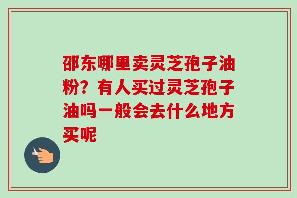 邵东哪里卖灵芝孢子油粉?有人买过灵芝孢子油吗一般会去什么地方买呢 邵东哪里卖灵芝孢子油粉?有人买过灵芝孢子油吗一般会去什么地方买呢