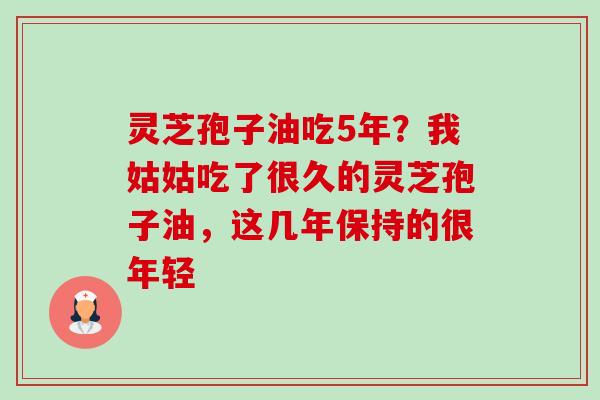 灵芝孢子油吃5年？我姑姑吃了很久的灵芝孢子油，这几年保持的很年轻