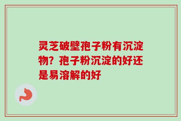 灵芝破壁孢子粉有沉淀物?孢子粉沉淀的好还是易溶解的好 灵芝破壁孢子粉有沉淀物?孢子粉沉淀的好还是易溶解的好
