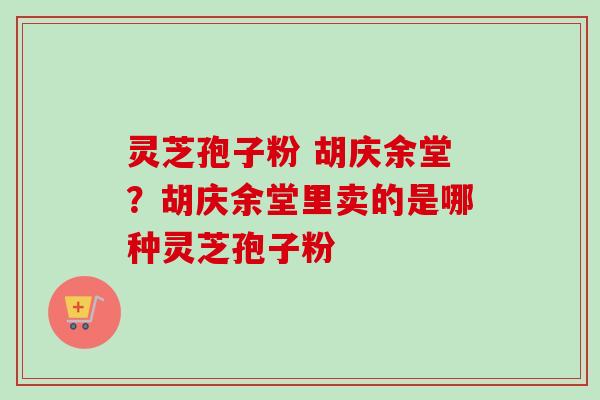灵芝孢子粉 胡庆余堂?胡庆余堂里卖的是哪种灵芝孢子粉 灵芝孢子粉 胡庆余堂?胡庆余堂里卖的是哪种灵芝孢子粉