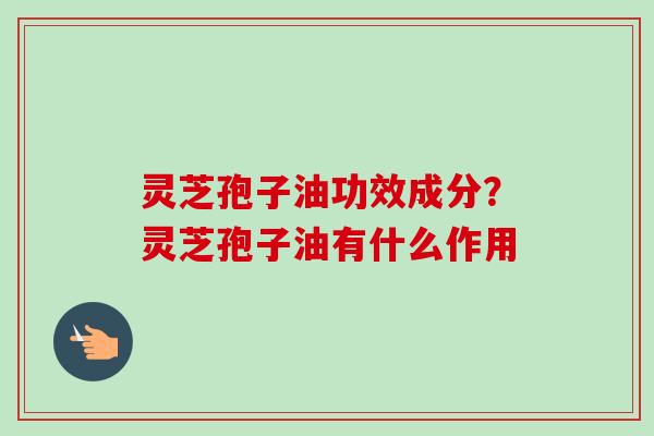 灵芝孢子油功效成分?灵芝孢子油有什么作用 灵芝孢子油功效成分?灵芝孢子油有什么作用