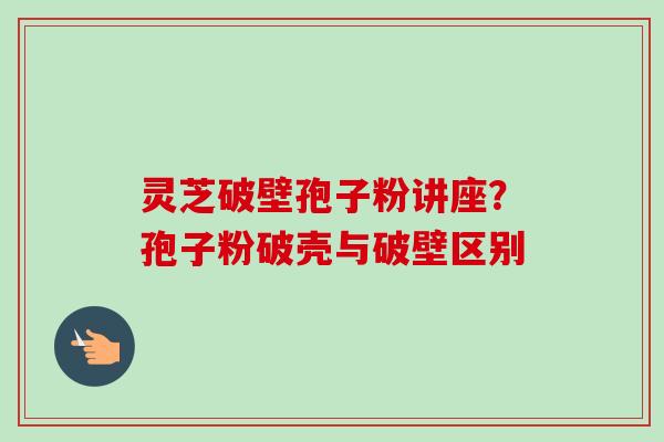 灵芝破壁孢子粉讲座?孢子粉破壳与破壁区别 灵芝破壁孢子粉讲座?孢子粉破壳与破壁区别