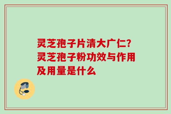 灵芝孢子片清大广仁?灵芝孢子粉功效与作用及用量是什么 灵芝孢子片清大广仁?灵芝孢子粉功效与作用及用量是什么
