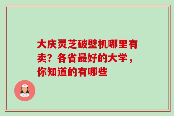 大庆灵芝破壁机哪里有卖?各省好的大学,你知道的有哪些 大庆灵芝破壁机哪里有卖?各省好的大学,你知道的有哪些