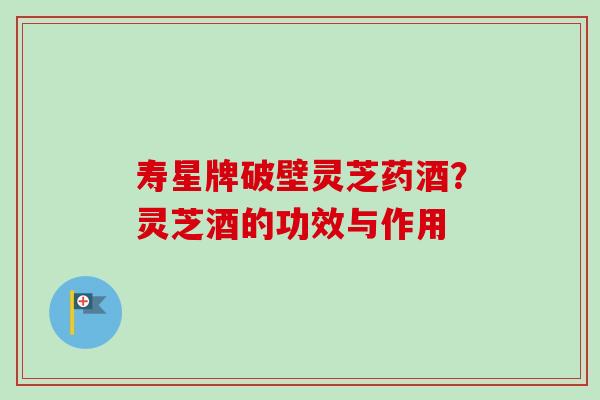寿星牌破壁灵芝药酒？灵芝酒的功效与作用