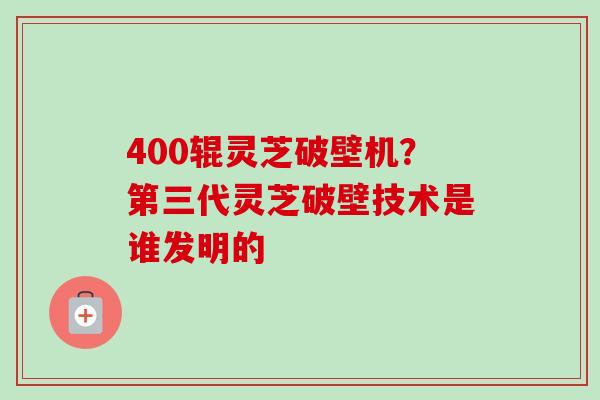 400辊灵芝破壁机？第三代灵芝破壁技术是谁发明的