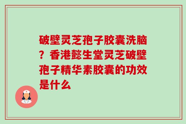 破壁灵芝孢子胶囊洗脑？香港懿生堂灵芝破壁孢子精华素胶囊的功效是什么