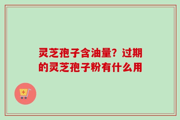 灵芝孢子含油量？过期的灵芝孢子粉有什么用
