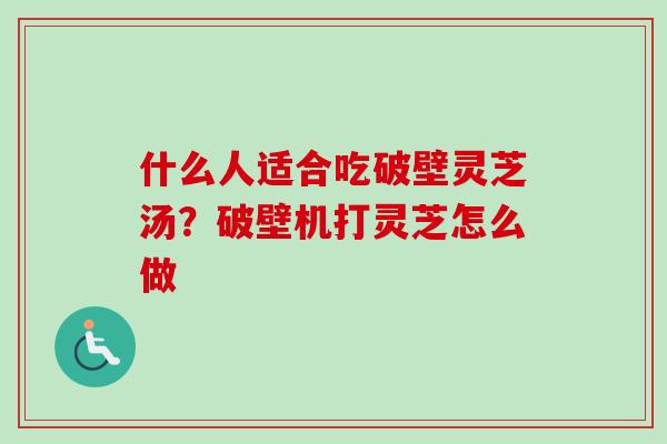 什么人适合吃破壁灵芝汤？破壁机打灵芝怎么做