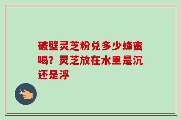 破壁灵芝粉兑多少蜂蜜喝？灵芝放在水里是沉还是浮