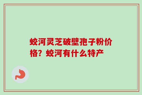 蛟河灵芝破壁孢子粉价格?蛟河有什么特产 蛟河灵芝破壁孢子粉价格?蛟河有什么特产
