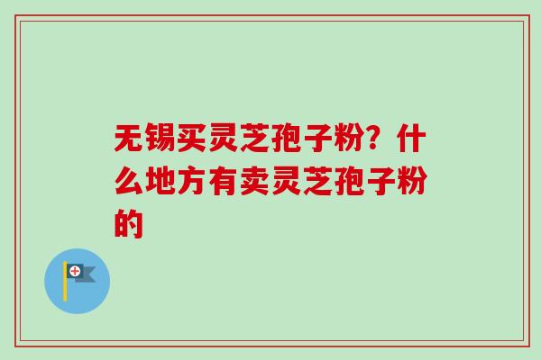 无锡买灵芝孢子粉?什么地方有卖灵芝孢子粉的 无锡买灵芝孢子粉?什么地方有卖灵芝孢子粉的