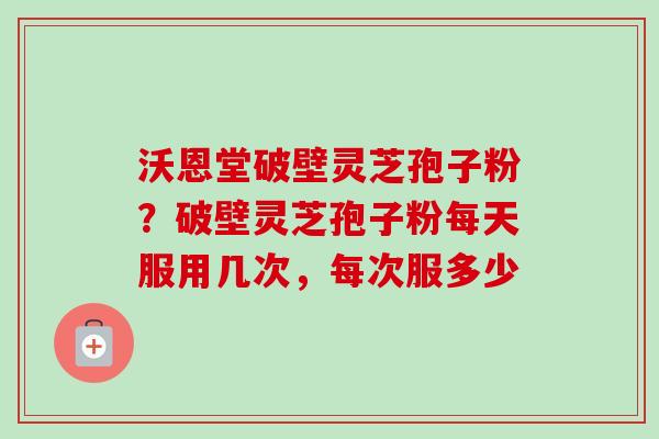 沃恩堂破壁灵芝孢子粉?破壁灵芝孢子粉每天服用几次,每次服多少 沃恩堂破壁灵芝孢子粉?破壁灵芝孢子粉每天服用几次,每次服多少